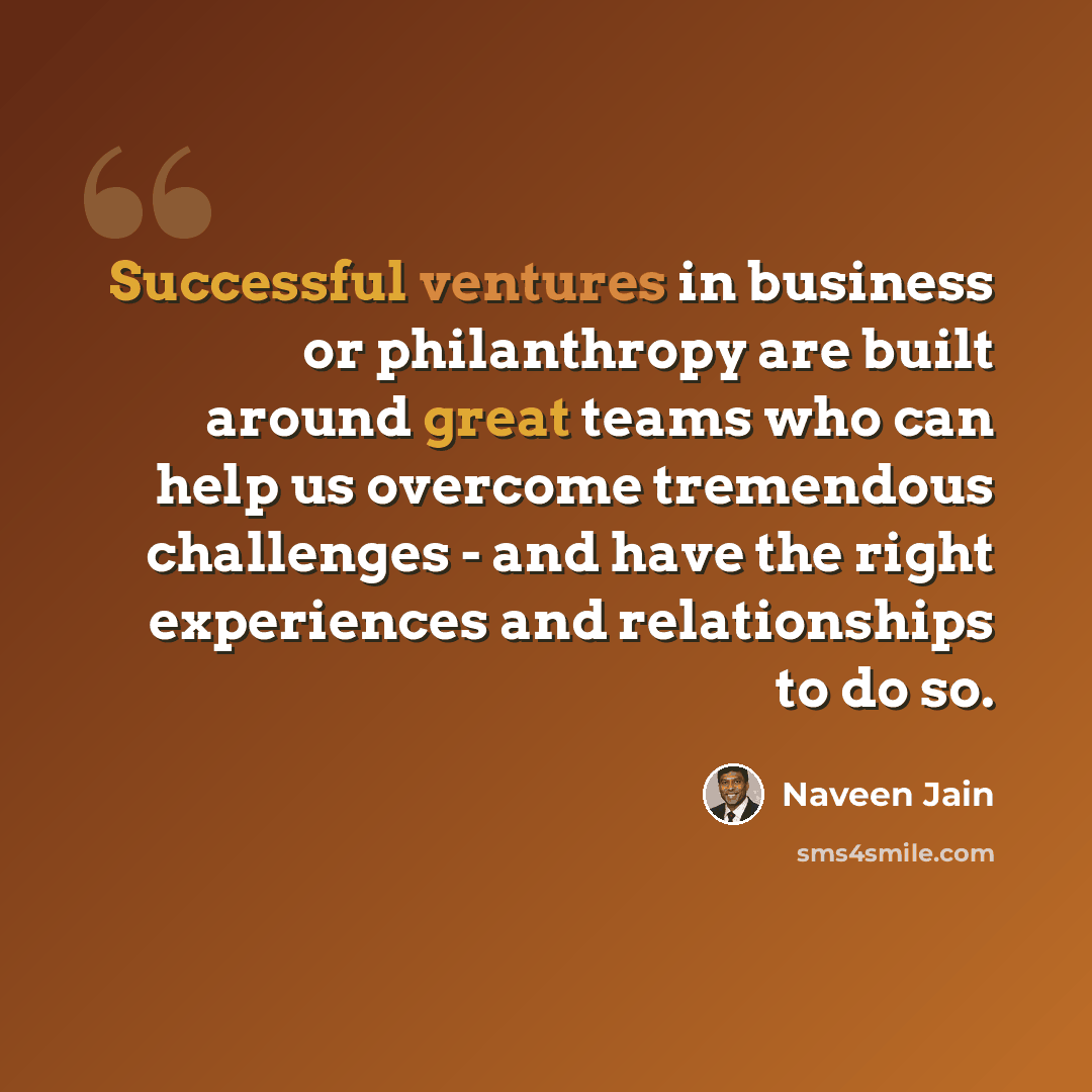 “Successful ventures in business or philanthropy are built around great teams who can help us overcome tremendous challenges - and have the right experiences and relationships to do so.” quote by Naveen Jain