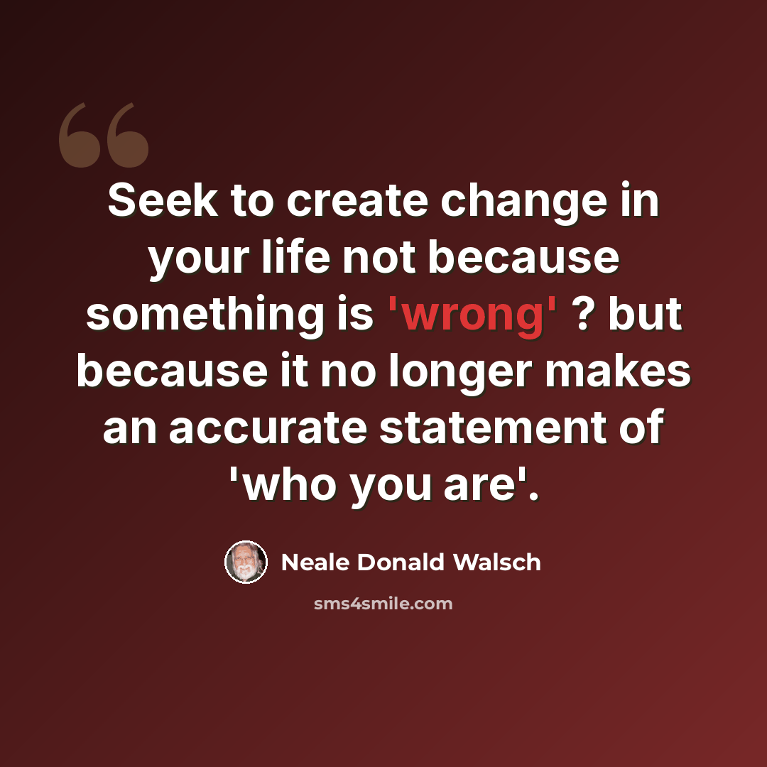 “Seek to create change in your life not because something is 'wrong' ? but because it no longer makes an accurate statement of 'who you are'.” quote by Neale Donald Walsch