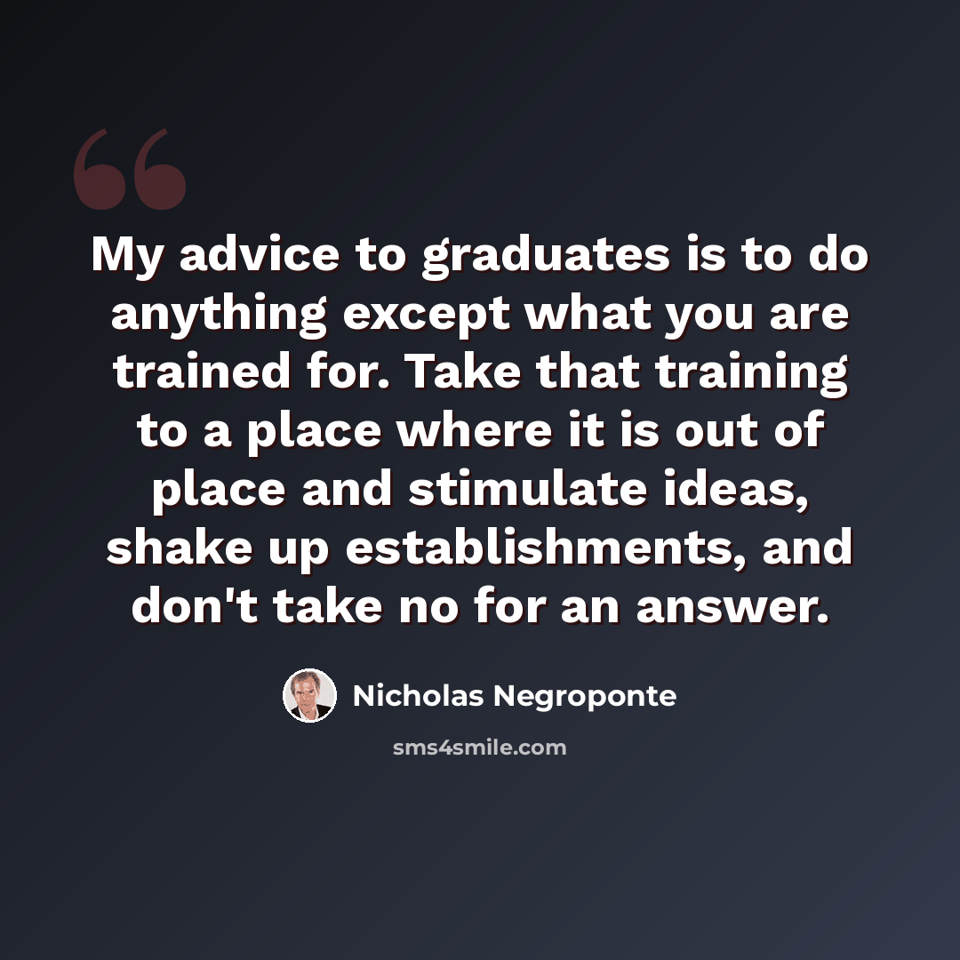 “My advice to graduates is to do anything except what you are trained for. Take that training to a place where it is out of place and stimulate ideas, shake up establishments, and don't take no for an answer.” quote by Nicholas Negroponte