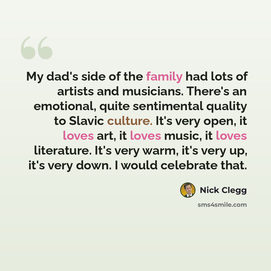 “My dad's side of the family had lots of artists and musicians. There's an emotional, quite sentimental quality to Slavic culture. It's very open, it loves art, it loves music, it loves literature. It's very warm, it's very up, it's very down. I would celebrate that.” quote by Nick Clegg