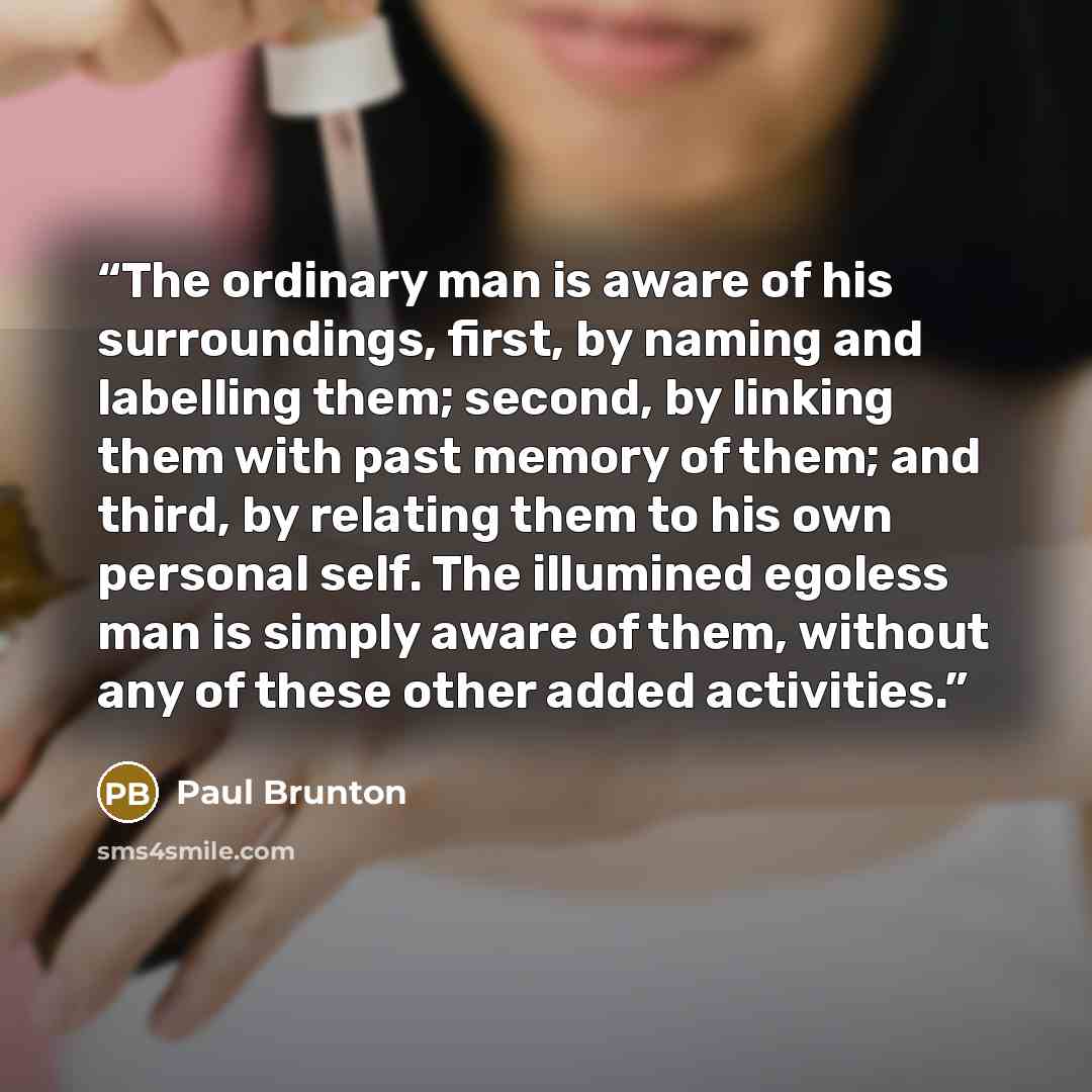 “The ordinary man is aware of his surroundings, first, by naming and labelling them; second, by linking them with past memory of them; and third, by relating them to his own personal self. The illumined egoless man is simply aware of them, without any of these other added activities.” quote by Paul Brunton