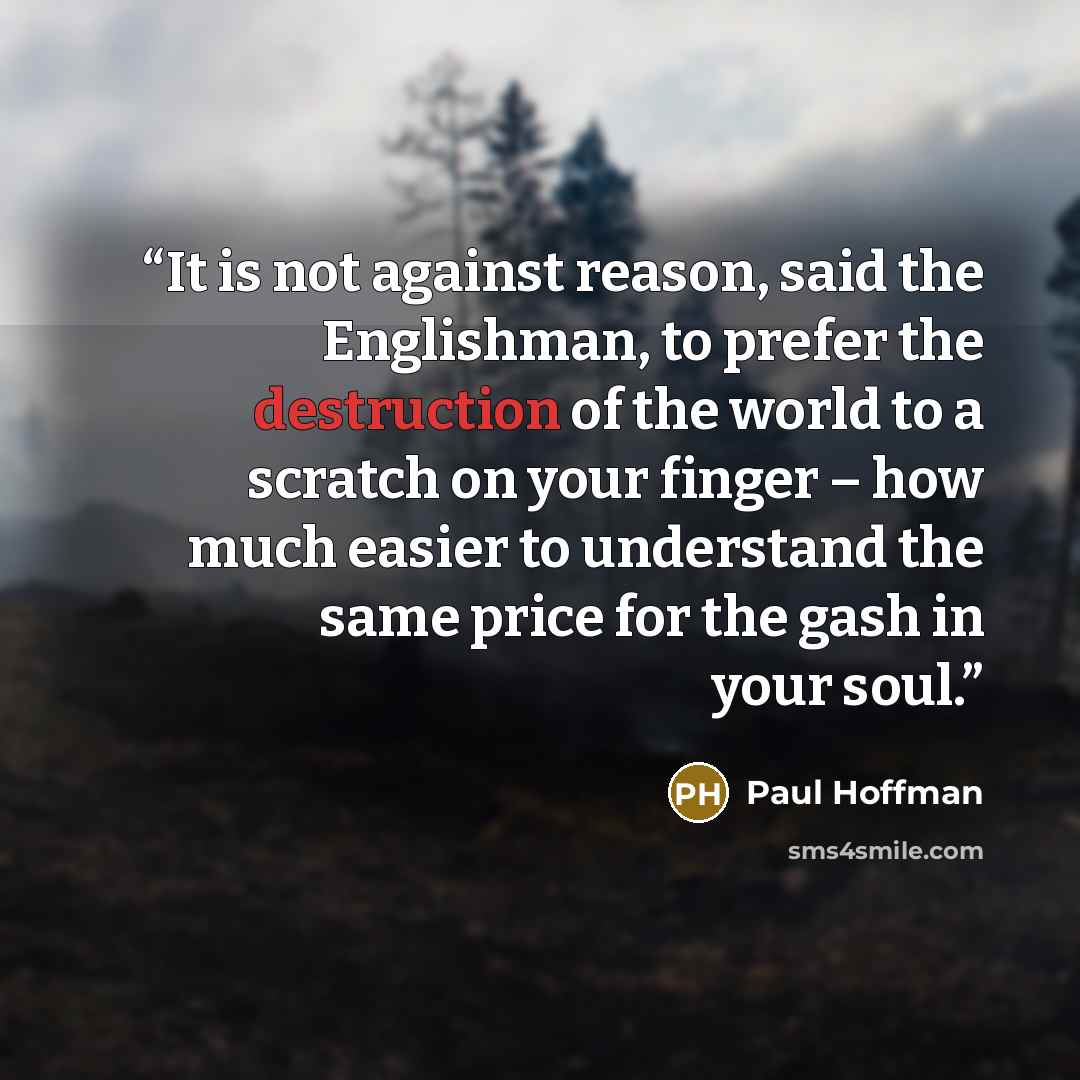 “It is not against reason, said the Englishman, to prefer the destruction of the world to a scratch on your finger – how much easier to understand the same price for the gash in your soul.” quote by Paul Hoffman