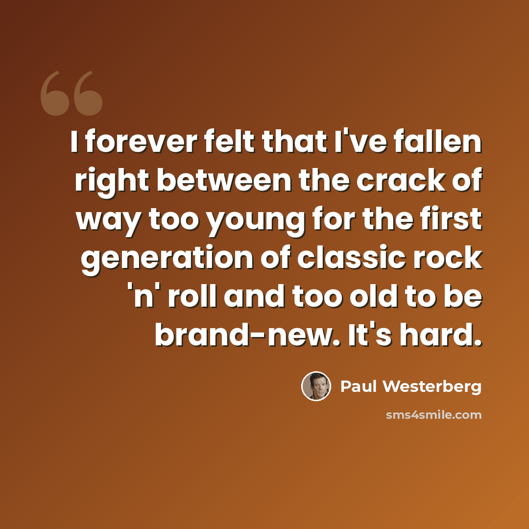 “I forever felt that I've fallen right between the crack of way too young for the first generation of classic rock 'n' roll and too old to be brand-new. It's hard.” quote by Paul Westerberg