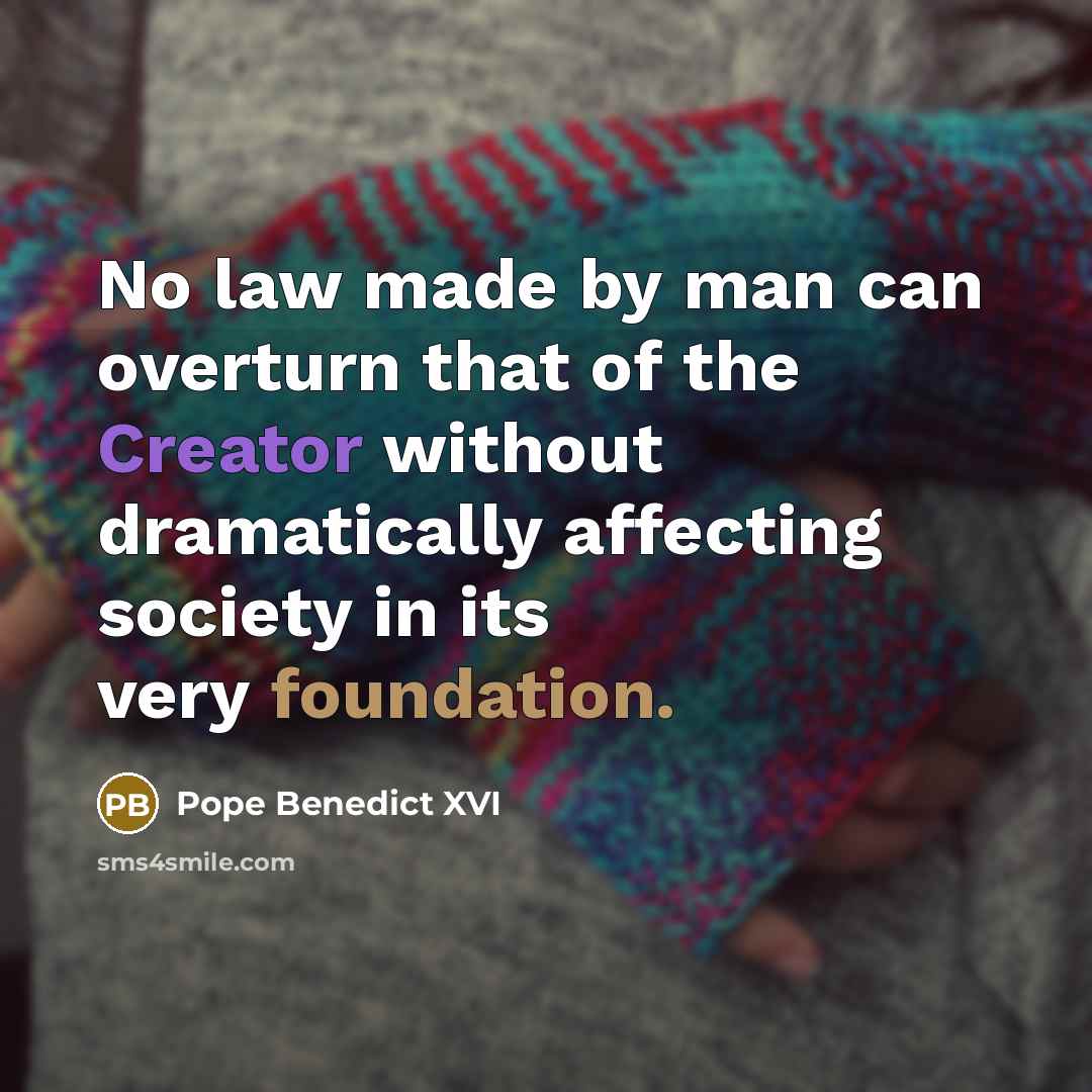 “No law made by man can overturn that of the Creator without dramatically affecting society in its very foundation.” quote by Pope Benedict XVI