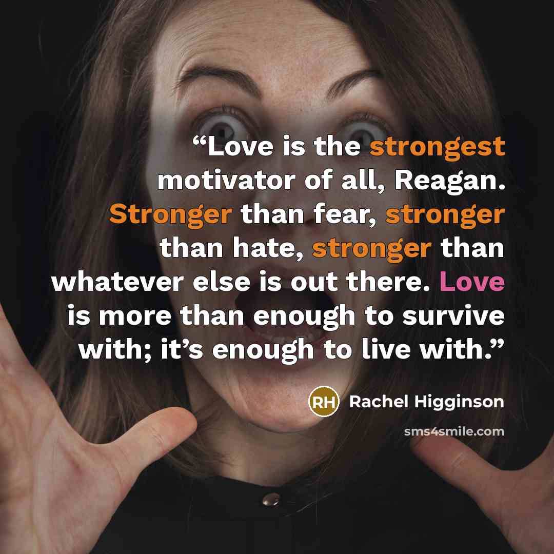 “Love is the strongest motivator of all, Reagan. Stronger than fear, stronger than hate, stronger than whatever else is out there. Love is more than enough to survive with; it’s enough to live with.” quote by Rachel Higginson