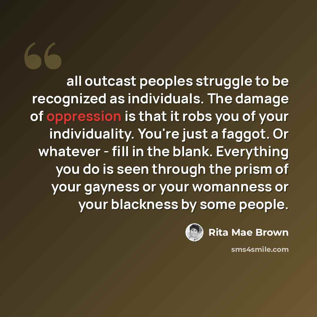 “all outcast peoples struggle to be recognized as individuals. The damage of oppression is that it robs you of your individuality. You're just a faggot. Or whatever - fill in the blank. Everything you do is seen through the prism of your gayness or your womanness or your blackness by some people.” quote by Rita Mae Brown