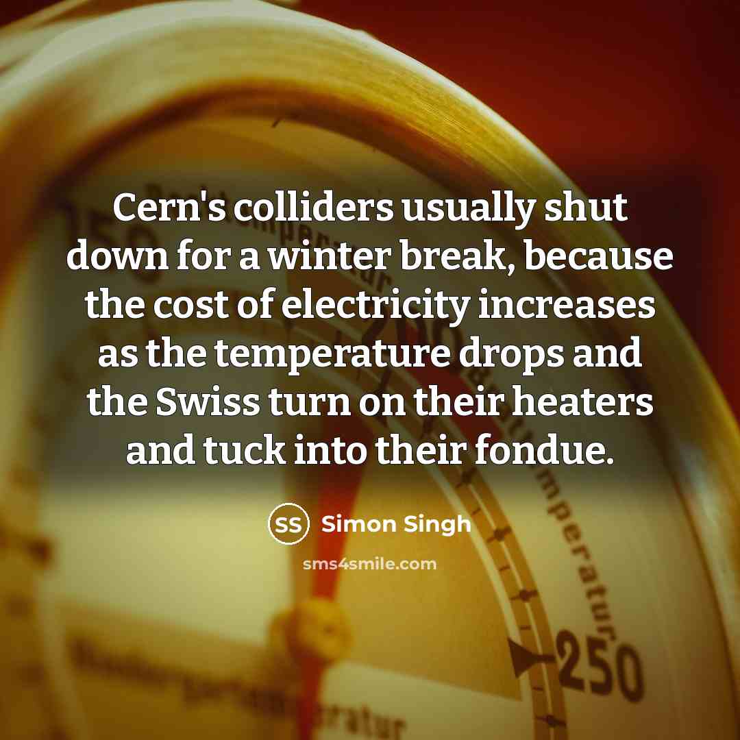 “Cern's colliders usually shut down for a winter break, because the cost of electricity increases as the temperature drops and the Swiss turn on their heaters and tuck into their fondue.” quote by Simon Singh