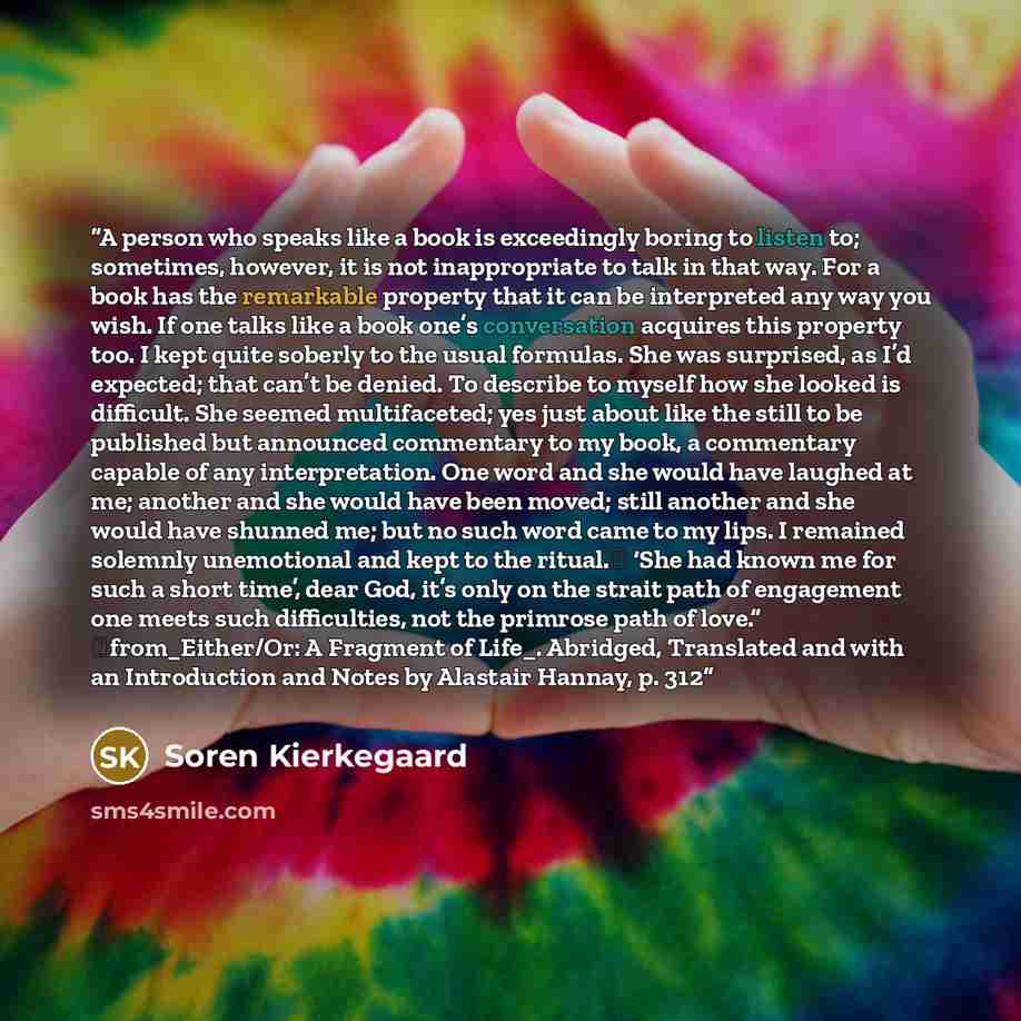 “A person who speaks like a book is exceedingly boring to listen to; sometimes, however, it is not inappropriate to talk in that way. For a book has the remarkable property that it can be interpreted any way you wish. If one talks like a book one’s conversation acquires this property too. I kept…” quote by Soren Kierkegaard
