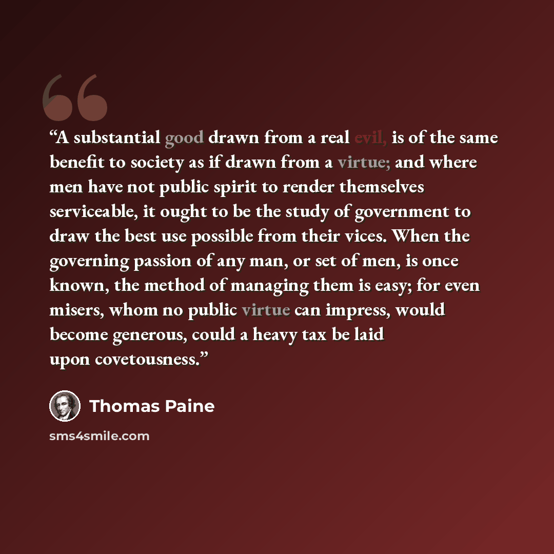 “A substantial good drawn from a real evil, is of the same benefit to society as if drawn from a virtue; and where men have not public spirit to render themselves serviceable, it ought to be the study of government to draw the best use possible from their vices. When the governing passion of any…” quote by Thomas Paine