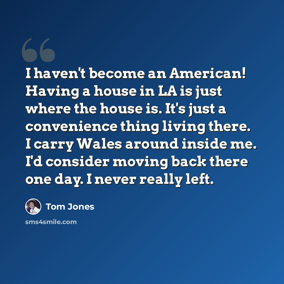 “I haven't become an American! Having a house in LA is just where the house is. It's just a convenience thing living there. I carry Wales around inside me. I'd consider moving back there one day. I never really left.” quote by Tom Jones