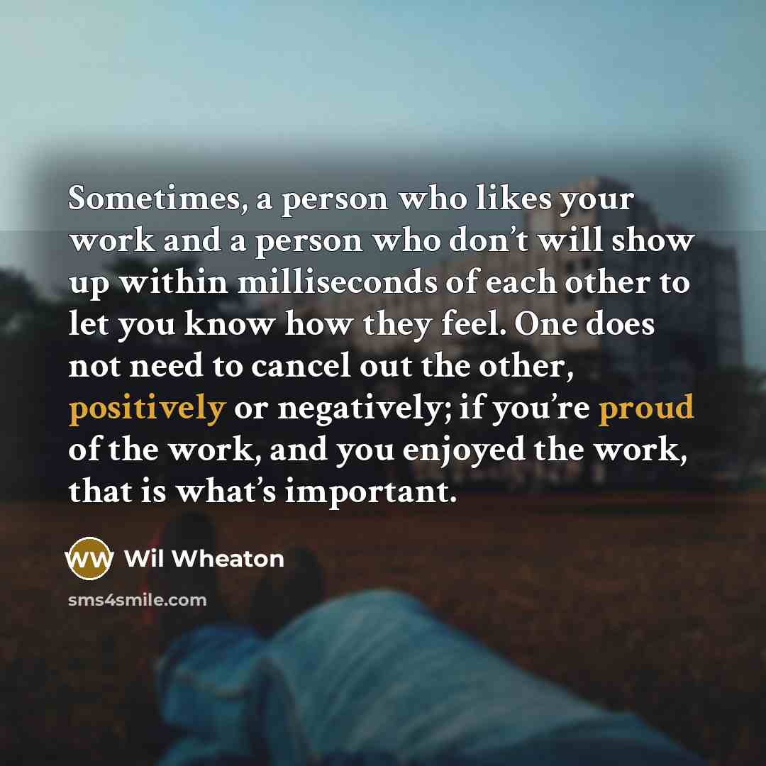 “Sometimes, a person who likes your work and a person who don’t will show up within milliseconds of each other to let you know how they feel. One does not need to cancel out the other, positively or negatively; if you’re proud of the work, and you enjoyed the work, that is what’s important.” quote by Wil Wheaton