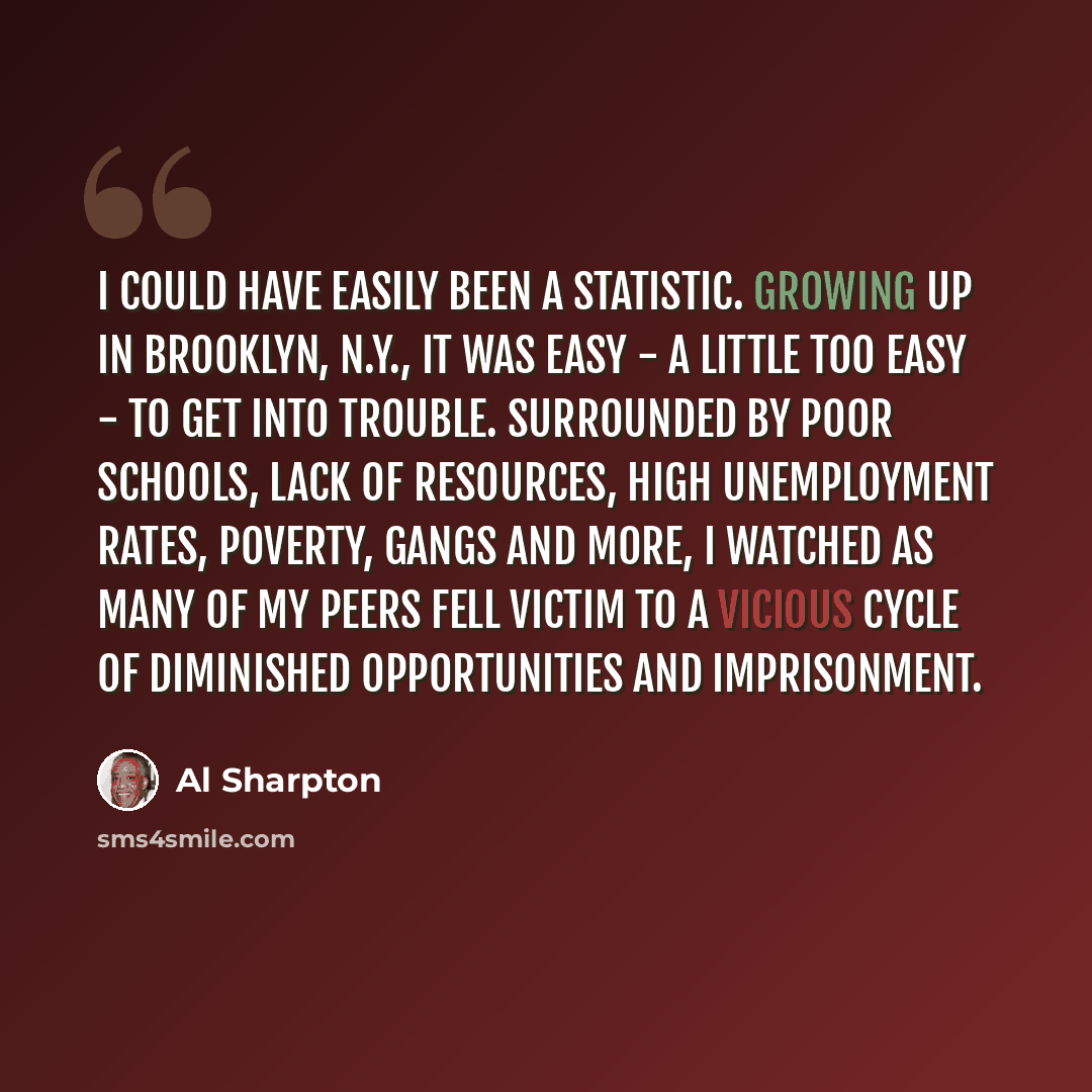 “I could have easily been a statistic. Growing up in Brooklyn, N.Y., it was easy - a little too easy - to get into trouble. Surrounded by poor schools, lack of resources, high unemployment rates, poverty, gangs and more, I watched as many of my peers fell victim to a vicious cycle of diminished…” quote by Al Sharpton