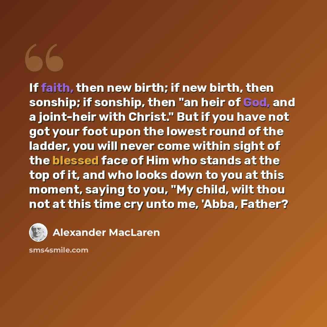 “If faith, then new birth; if new birth, then sonship; if sonship, then "an heir of God, and a joint-heir with Christ." But if you have not got your foot upon the lowest round of the ladder, you will never come within sight of the blessed face of Him who stands at the top of it, and who looks down…” quote by Alexander MacLaren