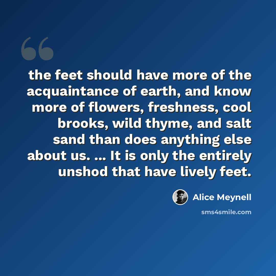 “the feet should have more of the acquaintance of earth, and know more of flowers, freshness, cool brooks, wild thyme, and salt sand than does anything else about us. ... It is only the entirely unshod that have lively feet.” quote by Alice Meynell