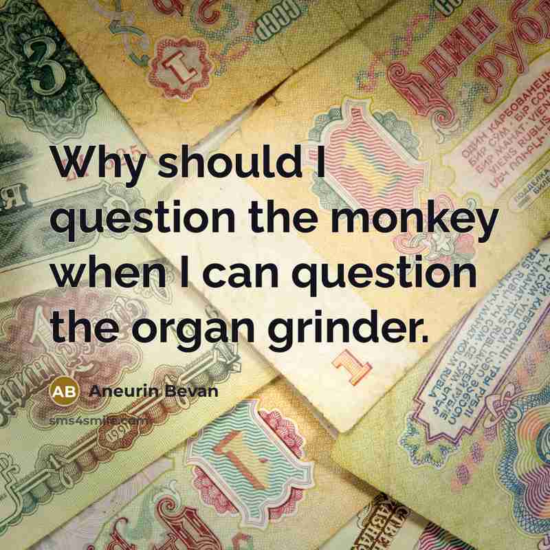 “Why should I question the monkey when I can question the organ grinder.” quote by Aneurin Bevan