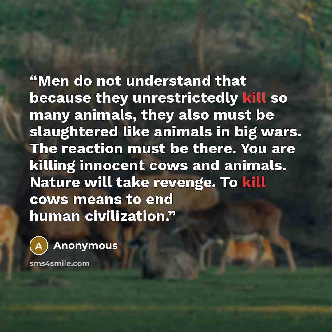 “Men do not understand that because they unrestrictedly kill so many animals, they also must be slaughtered like animals in big wars. The reaction must be there. You are killing innocent cows and animals. Nature will take revenge. To kill cows means to end human civilization.” quote by Anonymous