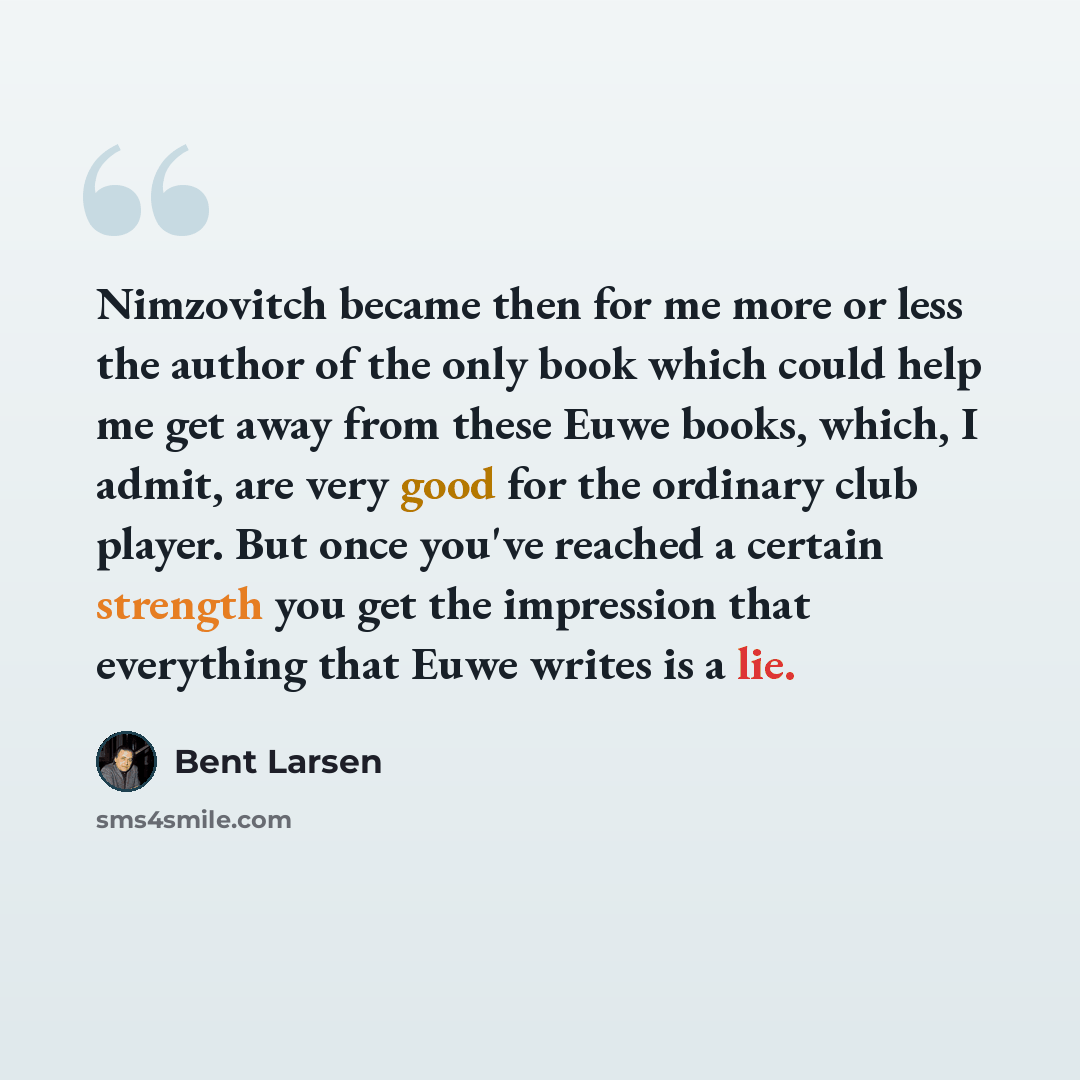 “Nimzovitch became then for me more or less the author of the only book which could help me get away from these Euwe books, which, I admit, are very good for the ordinary club player. But once you've reached a certain strength you get the impression that everything that Euwe writes is a lie.” quote by Bent Larsen