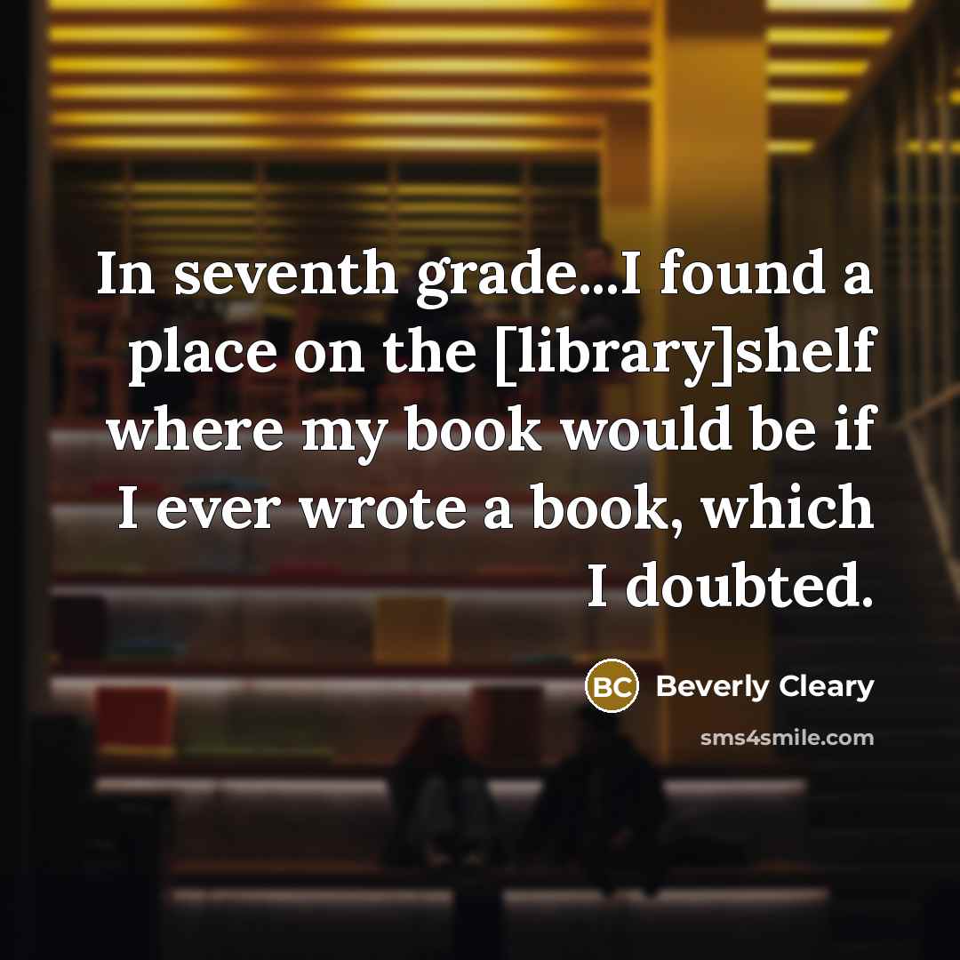 “In seventh grade...I found a place on the [library]shelf where my book would be if I ever wrote a book, which I doubted.” quote by Beverly Cleary