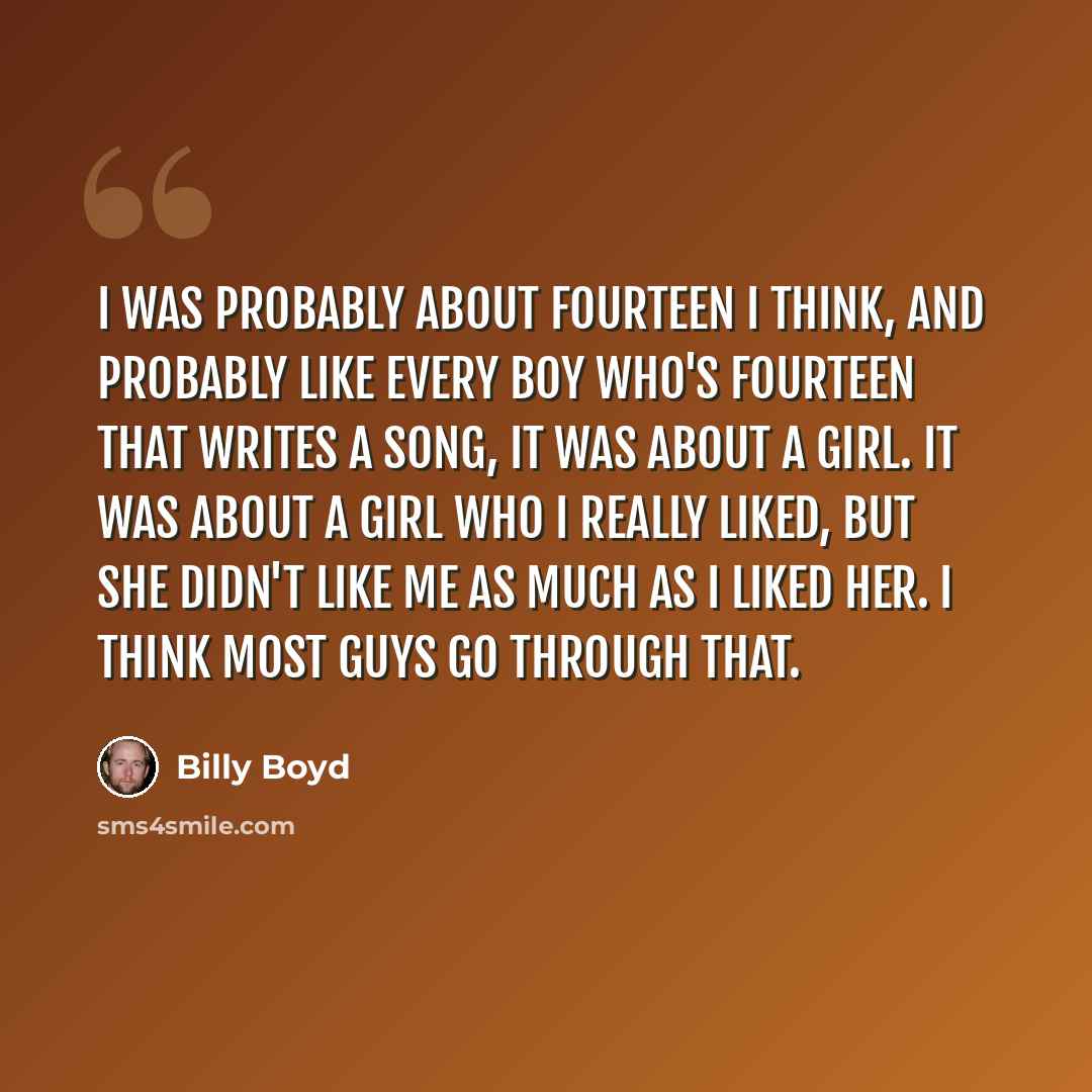 “I was probably about fourteen I think, and probably like every boy who's fourteen that writes a song, it was about a girl. It was about a girl who I really liked, but she didn't like me as much as I liked her. I think most guys go through that.” quote by Billy Boyd
