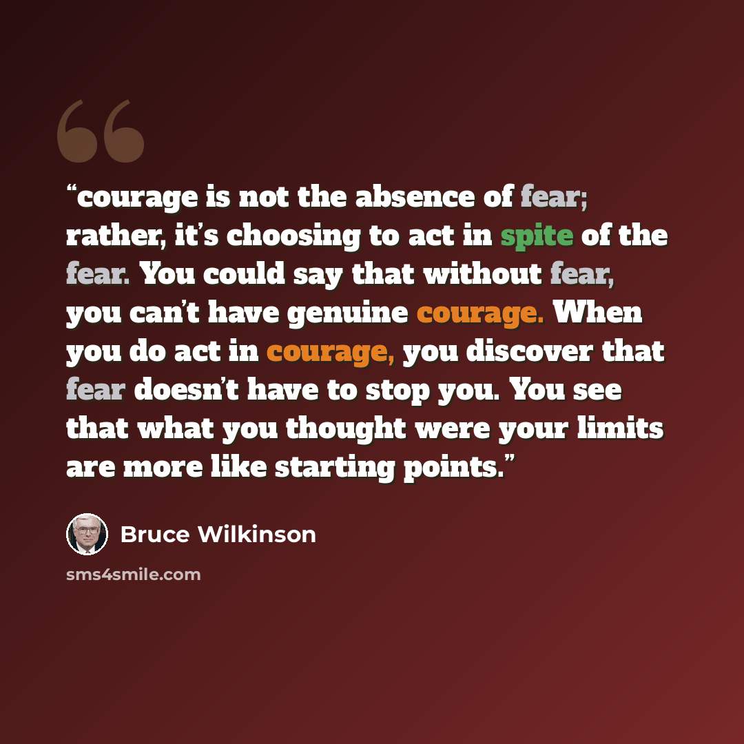 “courage is not the absence of fear; rather, it’s choosing to act in spite of the fear. You could say that without fear, you can’t have genuine courage. When you do act in courage, you discover that fear doesn’t have to stop you. You see that what you thought were your limits are more like starting…” quote by Bruce Wilkinson