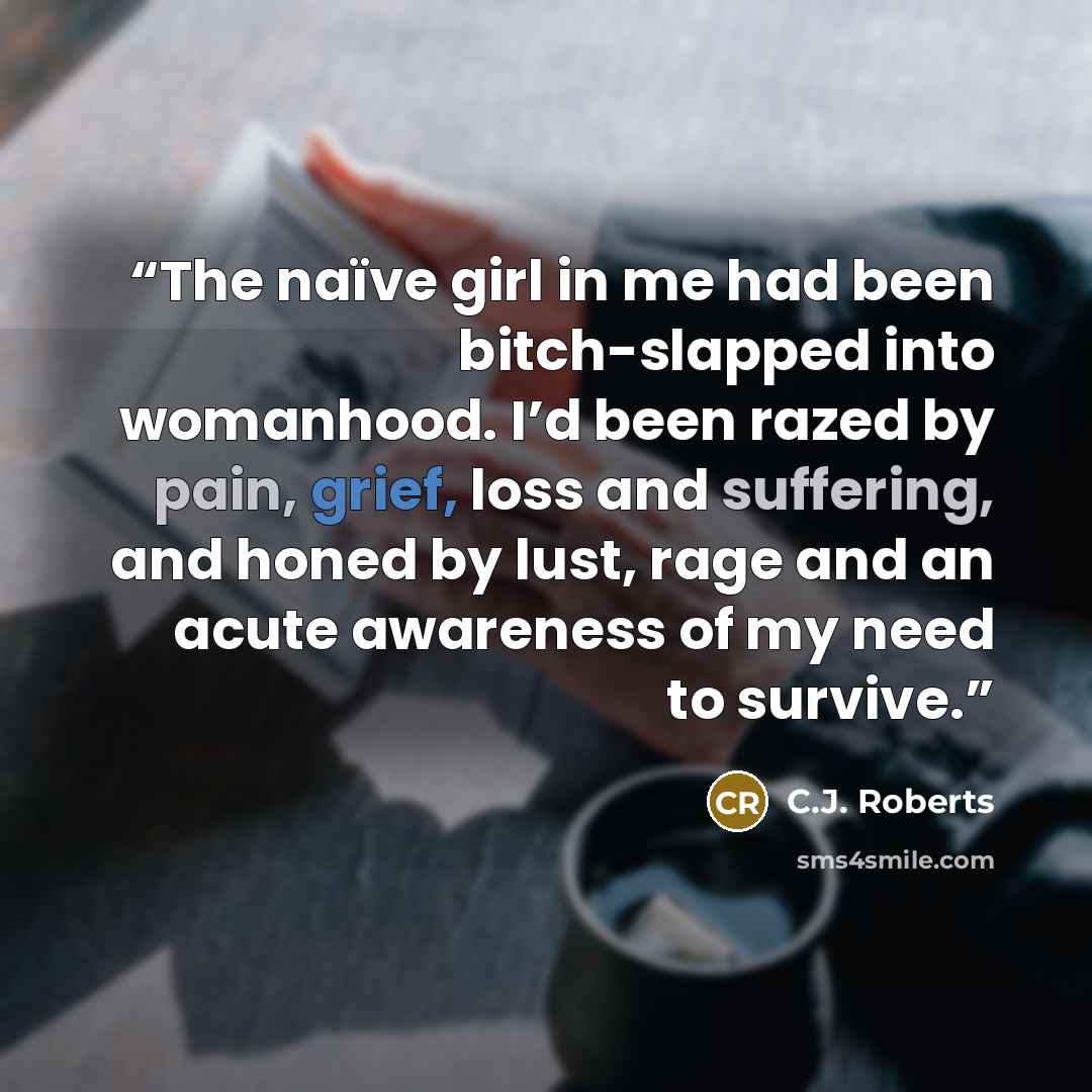 “The naïve girl in me had been bitch-slapped into womanhood. I’d been razed by pain, grief, loss and suffering, and honed by lust, rage and an acute awareness of my need to survive.” quote by C.J. Roberts