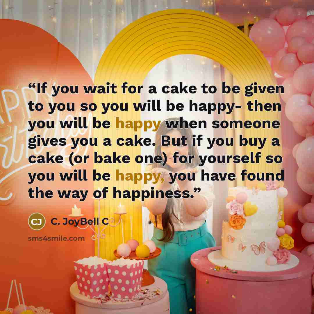 “If you wait for a cake to be given to you so you will be happy- then you will be happy when someone gives you a cake. But if you buy a cake (or bake one) for yourself so you will be happy, you have found the way of happiness.” quote by C. JoyBell C