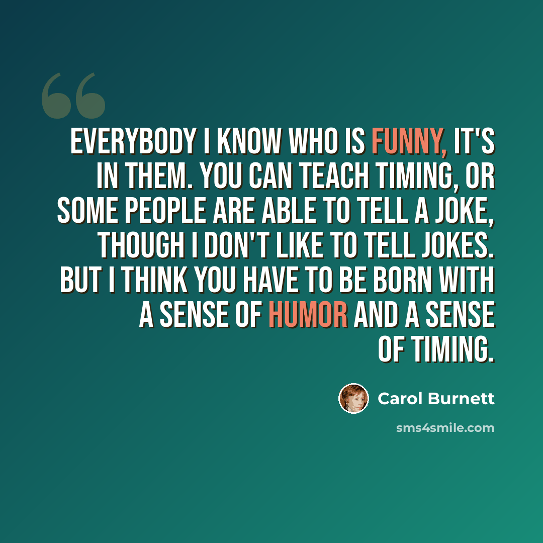 “Everybody I know who is funny, it's in them. You can teach timing, or some people are able to tell a joke, though I don't like to tell jokes. But I think you have to be born with a sense of humor and a sense of timing.” quote by Carol Burnett