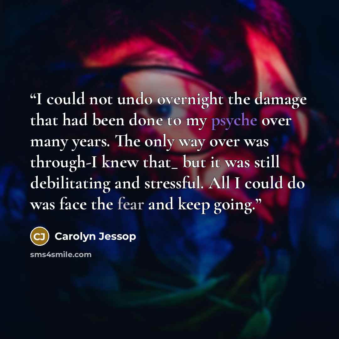 “I could not undo overnight the damage that had been done to my psyche over many years. The only way over was through-I knew that_ but it was still debilitating and stressful. All I could do was face the fear and keep going.” quote by Carolyn Jessop