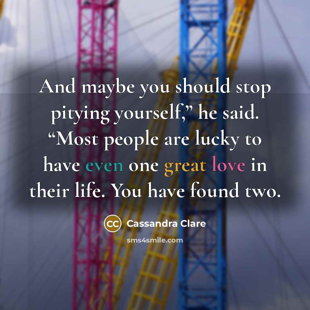 “And maybe you should stop pitying yourself,” he said. “Most people are lucky to have even one great love in their life. You have found two.” quote by Cassandra Clare