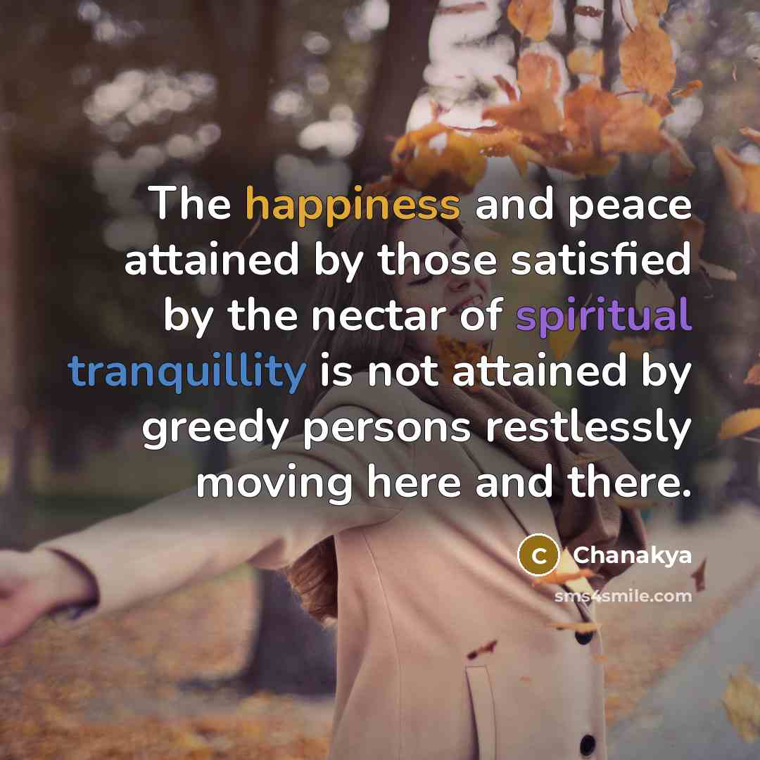 “The happiness and peace attained by those satisfied by the nectar of spiritual tranquillity is not attained by greedy persons restlessly moving here and there.” quote by Chanakya