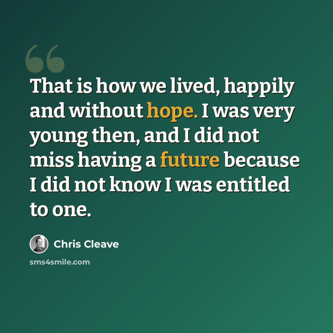 “That is how we lived, happily and without hope. I was very young then, and I did not miss having a future because I did not know I was entitled to one.” quote by Chris Cleave