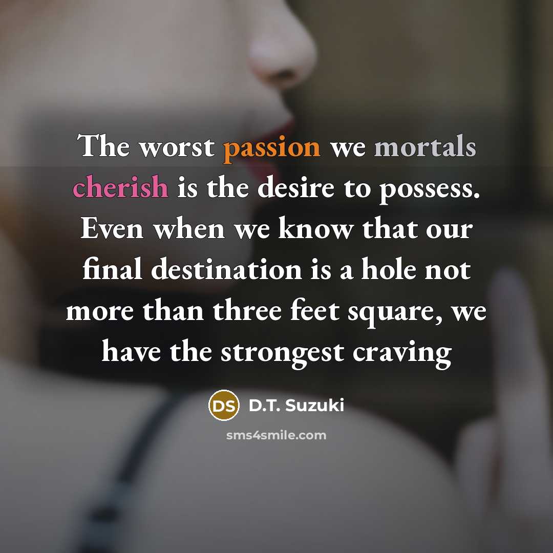 “The worst passion we mortals cherish is the desire to possess. Even when we know that our final destination is a hole not more than three feet square, we have the strongest craving” quote by D.T. Suzuki