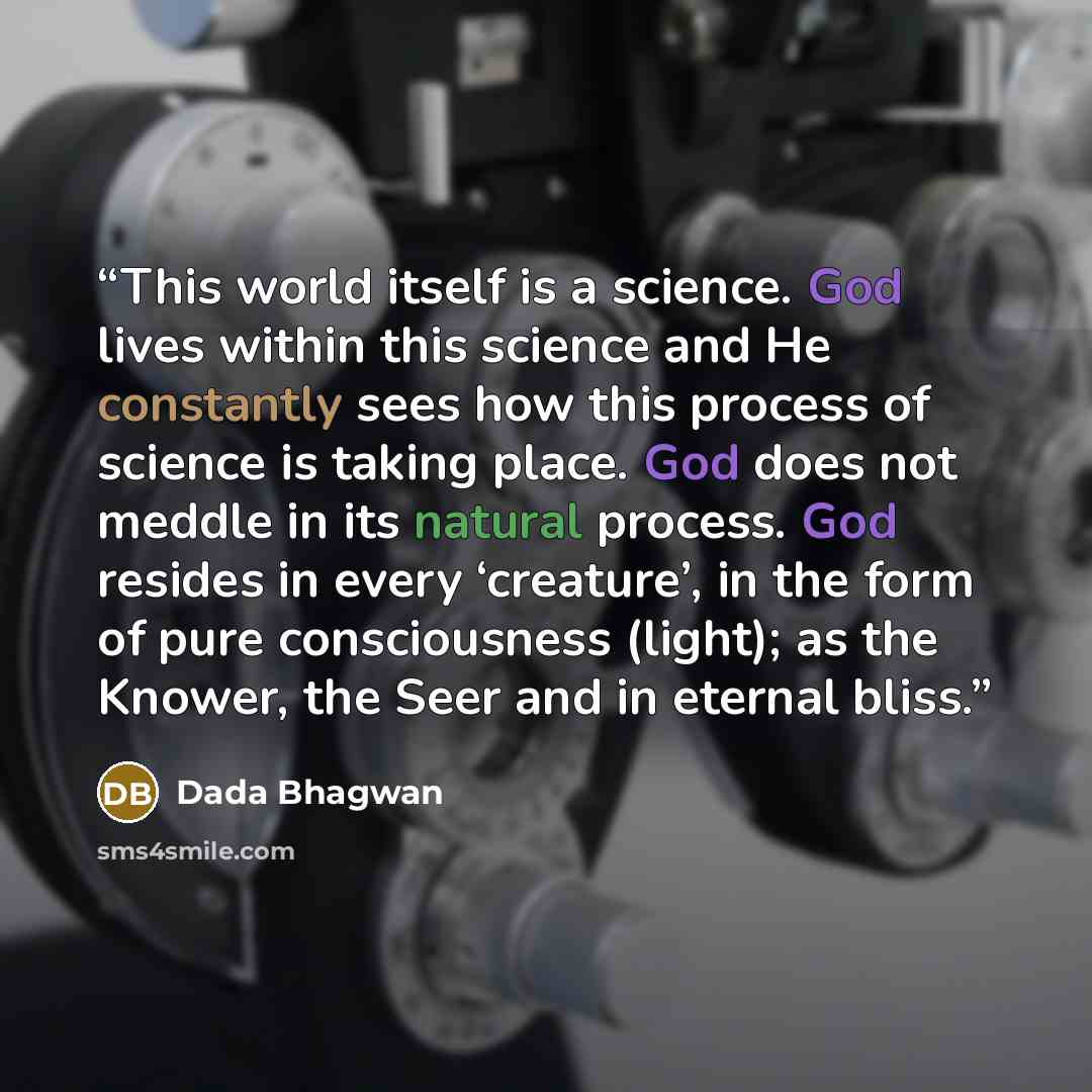 “This world itself is a science. God lives within this science and He constantly sees how this process of science is taking place. God does not meddle in its natural process. God resides in every ‘creature’, in the form of pure consciousness (light); as the Knower, the Seer and in eternal bliss.” quote by Dada Bhagwan