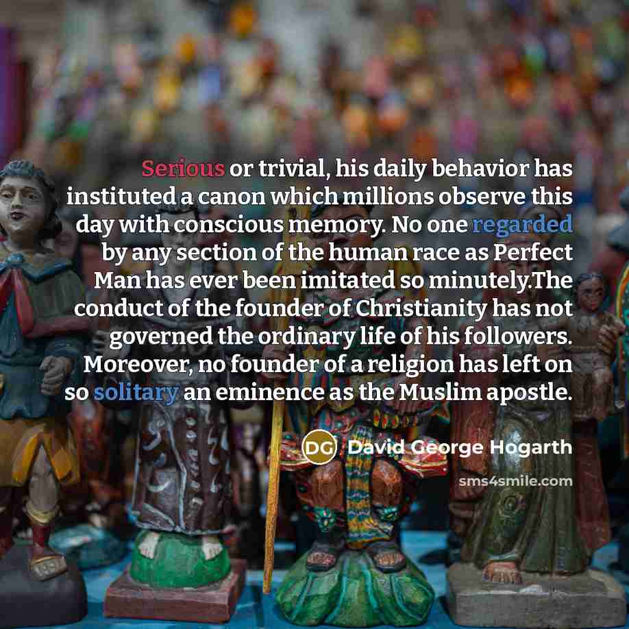 “Serious or trivial, his daily behavior has instituted a canon which millions observe this day with conscious memory. No one regarded by any section of the human race as Perfect Man has ever been imitated so minutely.The conduct of the founder of Christianity has not governed the ordinary life of…” quote by David George Hogarth