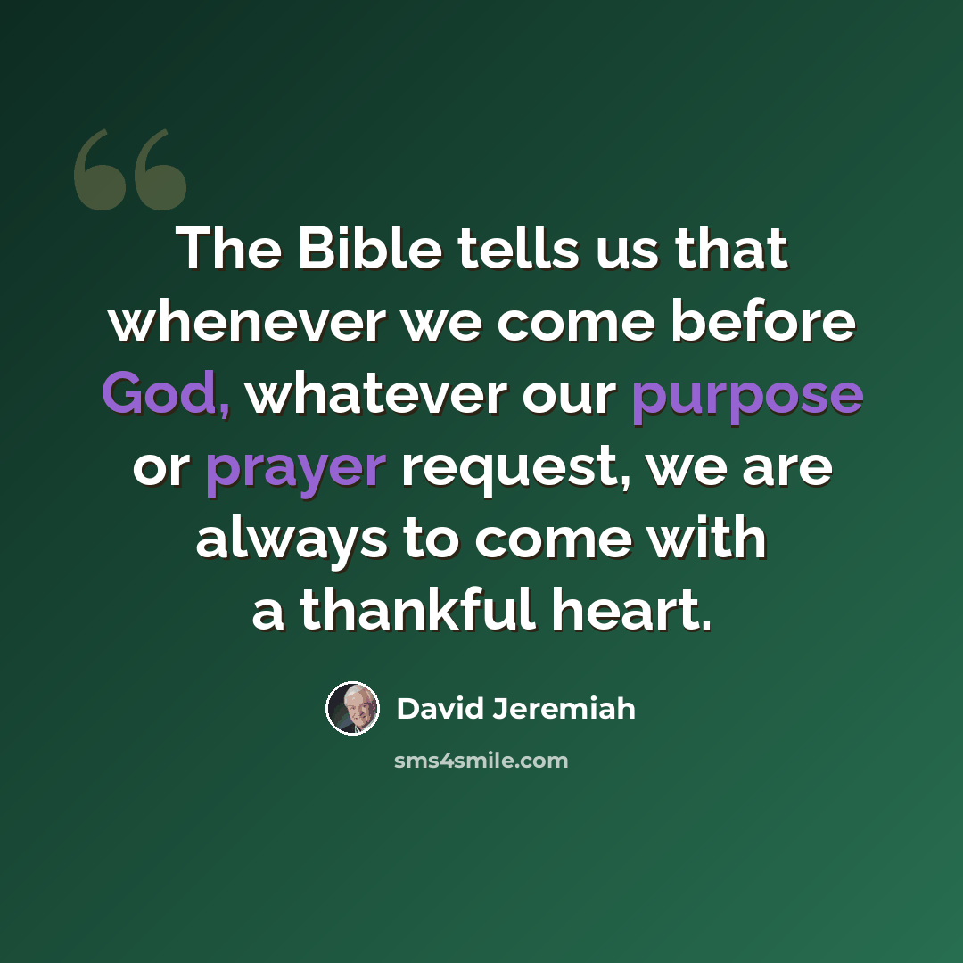 “The Bible tells us that whenever we come before God, whatever our purpose or prayer request, we are always to come with a thankful heart.” quote by David Jeremiah