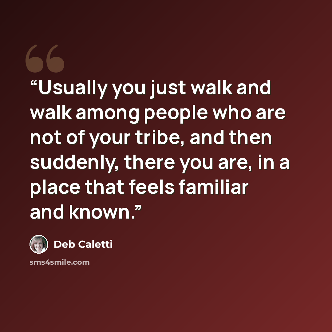 “Usually you just walk and walk among people who are not of your tribe, and then suddenly, there you are, in a place that feels familiar and known.” quote by Deb Caletti