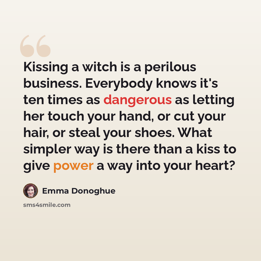 “Kissing a witch is a perilous business. Everybody knows it's ten times as dangerous as letting her touch your hand, or cut your hair, or steal your shoes. What simpler way is there than a kiss to give power a way into your heart?” quote by Emma Donoghue