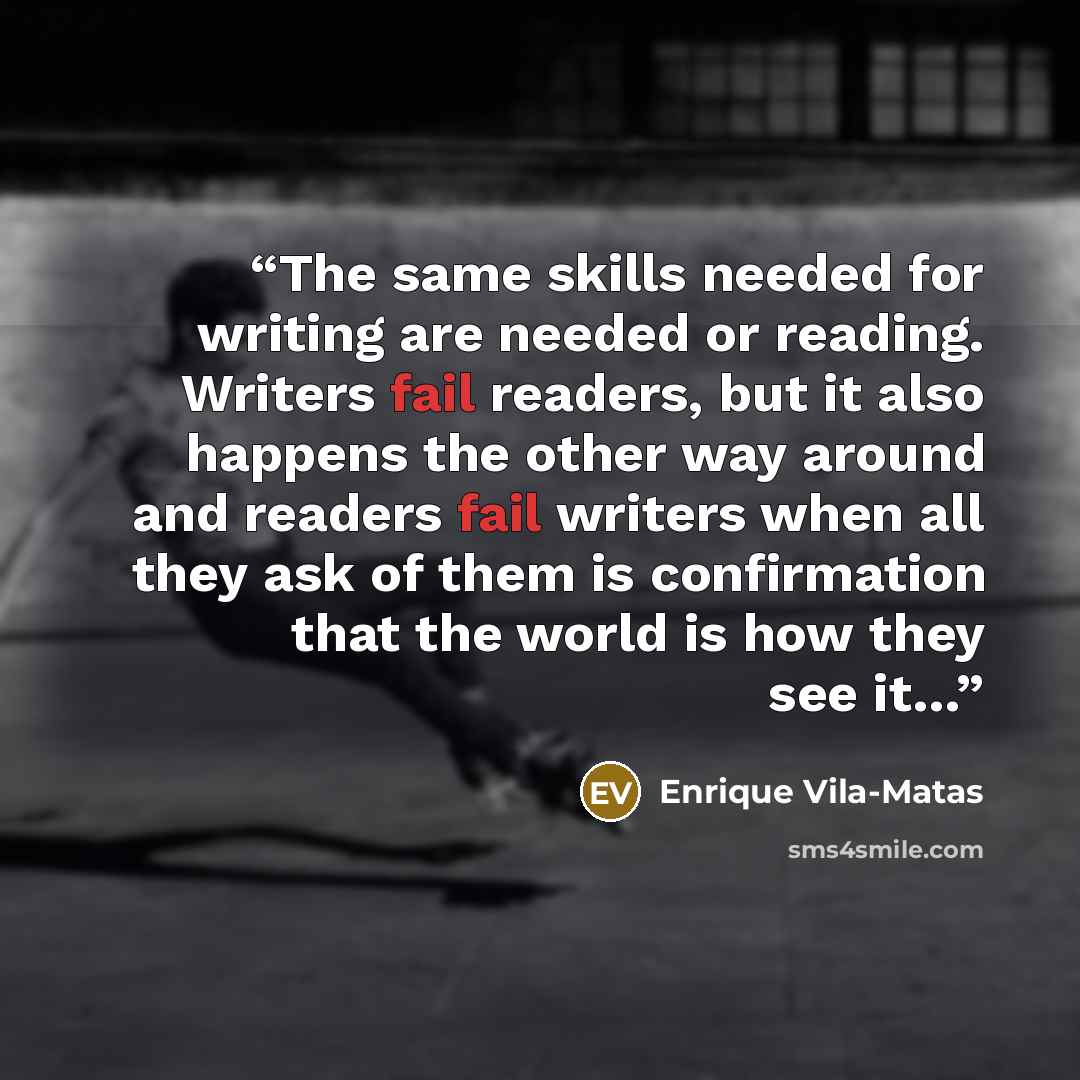 “The same skills needed for writing are needed or reading. Writers fail readers, but it also happens the other way around and readers fail writers when all they ask of them is confirmation that the world is how they see it…” quote by Enrique Vila-Matas
