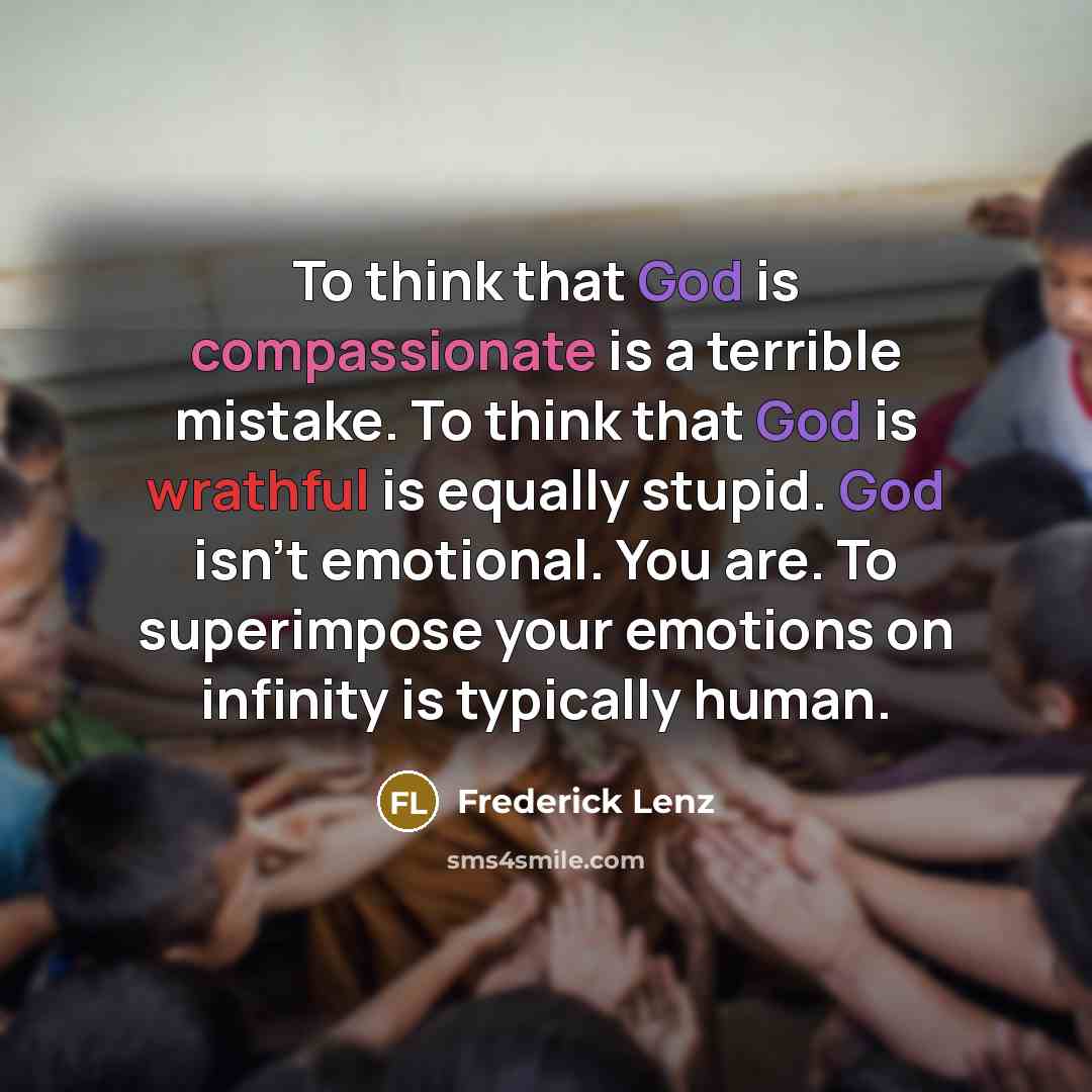 “To think that God is compassionate is a terrible mistake. To think that God is wrathful is equally stupid. God isn't emotional. You are. To superimpose your emotions on infinity is typically human.” quote by Frederick Lenz