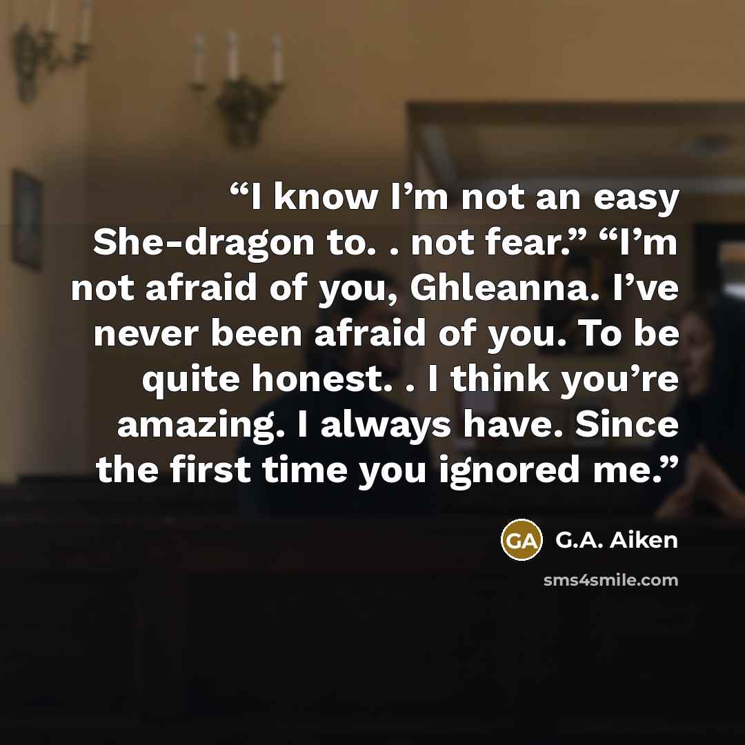 “I know I’m not an easy She-dragon to. . not fear.” “I’m not afraid of you, Ghleanna. I’ve never been afraid of you. To be quite honest. . I think you’re amazing. I always have. Since the first time you ignored me.” quote by G.A. Aiken