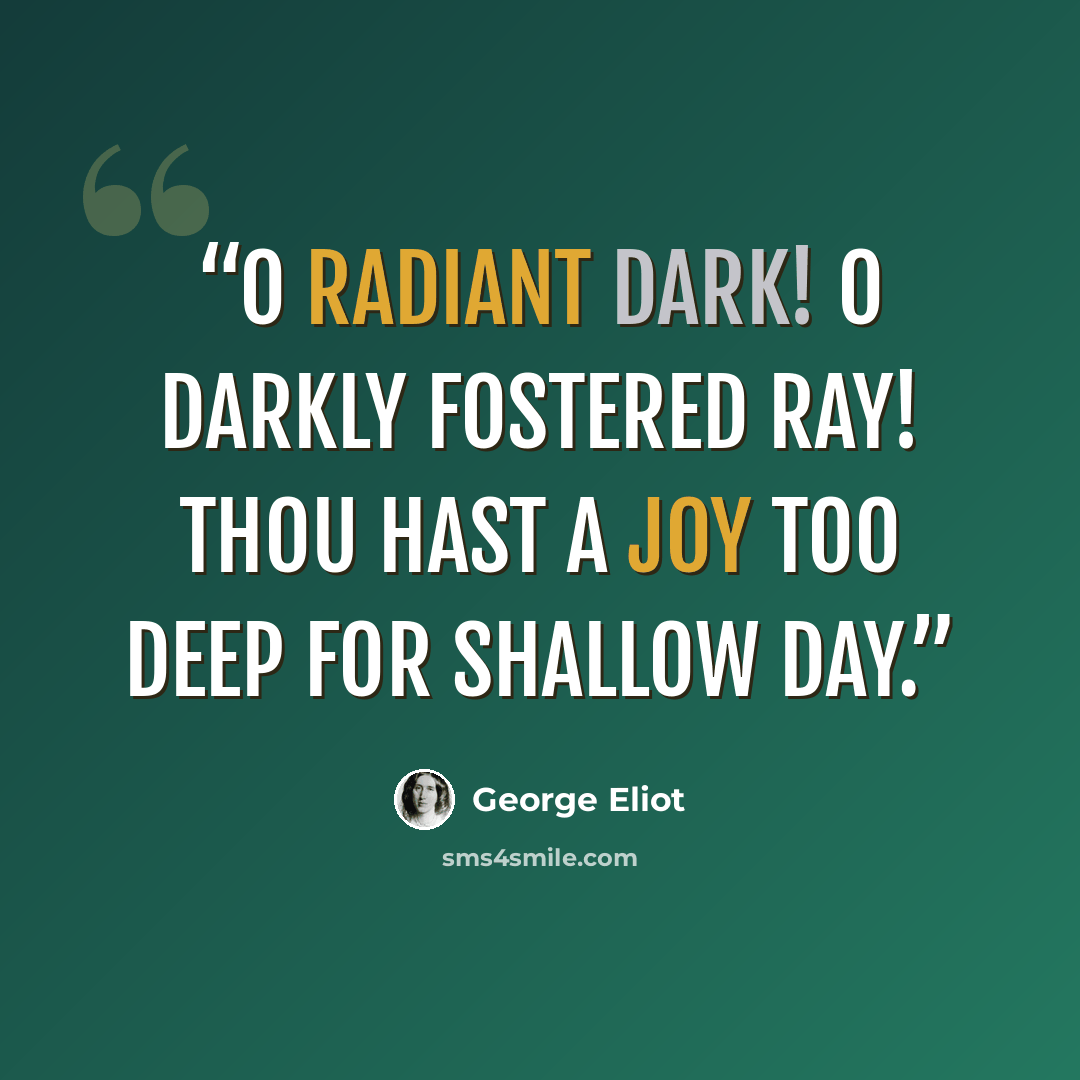 “O radiant Dark! O darkly fostered ray! Thou hast a joy too deep for shallow Day.” quote by George Eliot