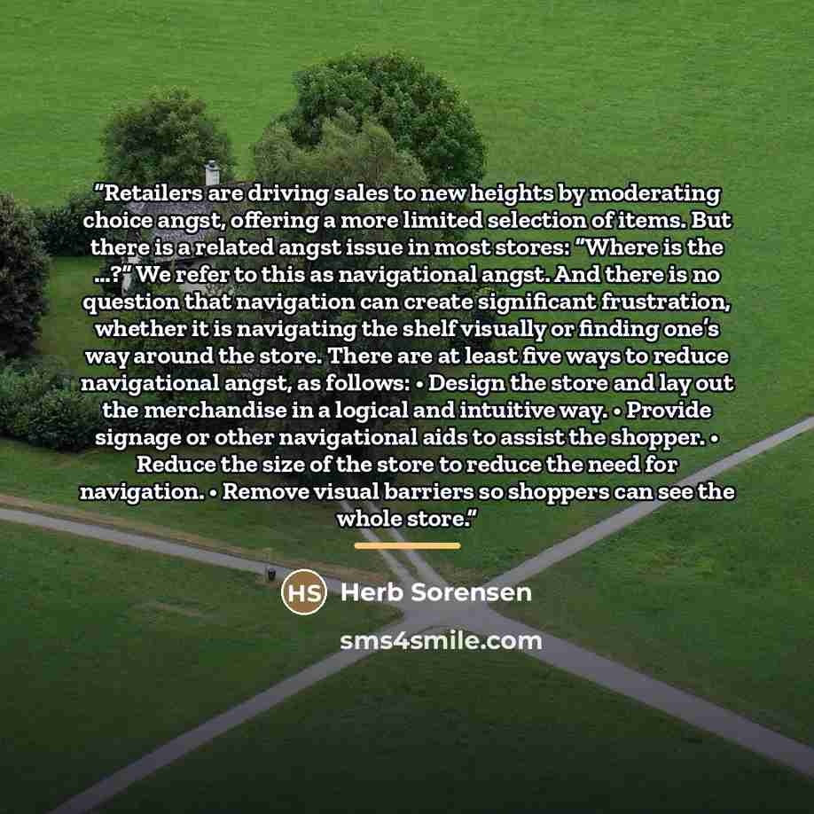 “Retailers are driving sales to new heights by moderating choice angst, offering a more limited selection of items. But there is a related angst issue in most stores: “Where is the …?” We refer to this as navigational angst. And there is no question that navigation can create significant…” quote by Herb Sorensen