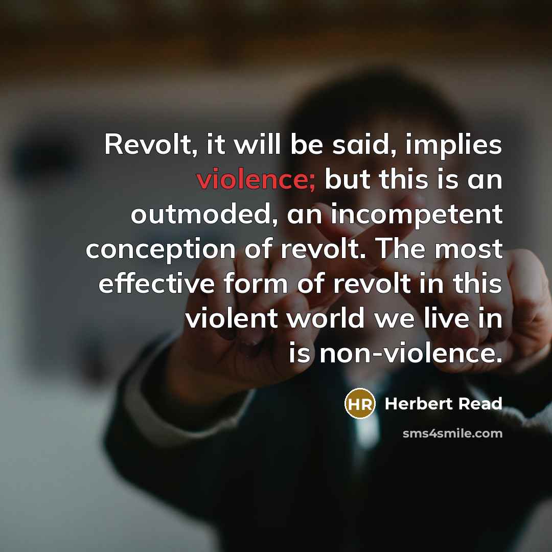 “Revolt, it will be said, implies violence; but this is an outmoded, an incompetent conception of revolt. The most effective form of revolt in this violent world we live in is non-violence.” quote by Herbert Read