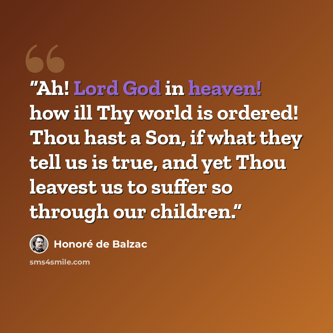 “Ah! Lord God in heaven! how ill Thy world is ordered! Thou hast a Son, if what they tell us is true, and yet Thou leavest us to suffer so through our children.” quote by Honoré de Balzac