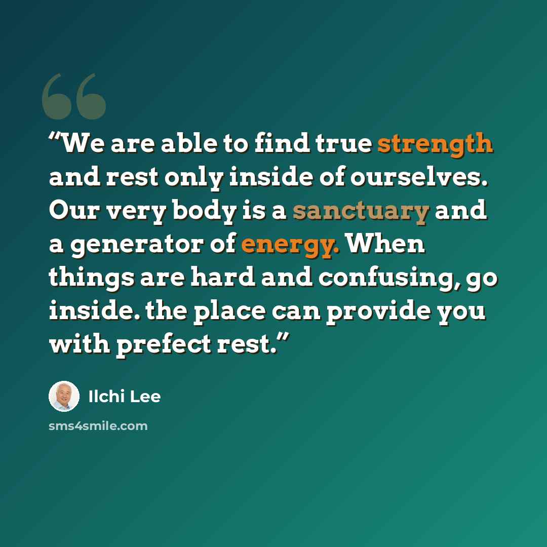 “We are able to find true strength and rest only inside of ourselves. Our very body is a sanctuary and a generator of energy. When things are hard and confusing, go inside. the place can provide you with prefect rest.” quote by Ilchi Lee