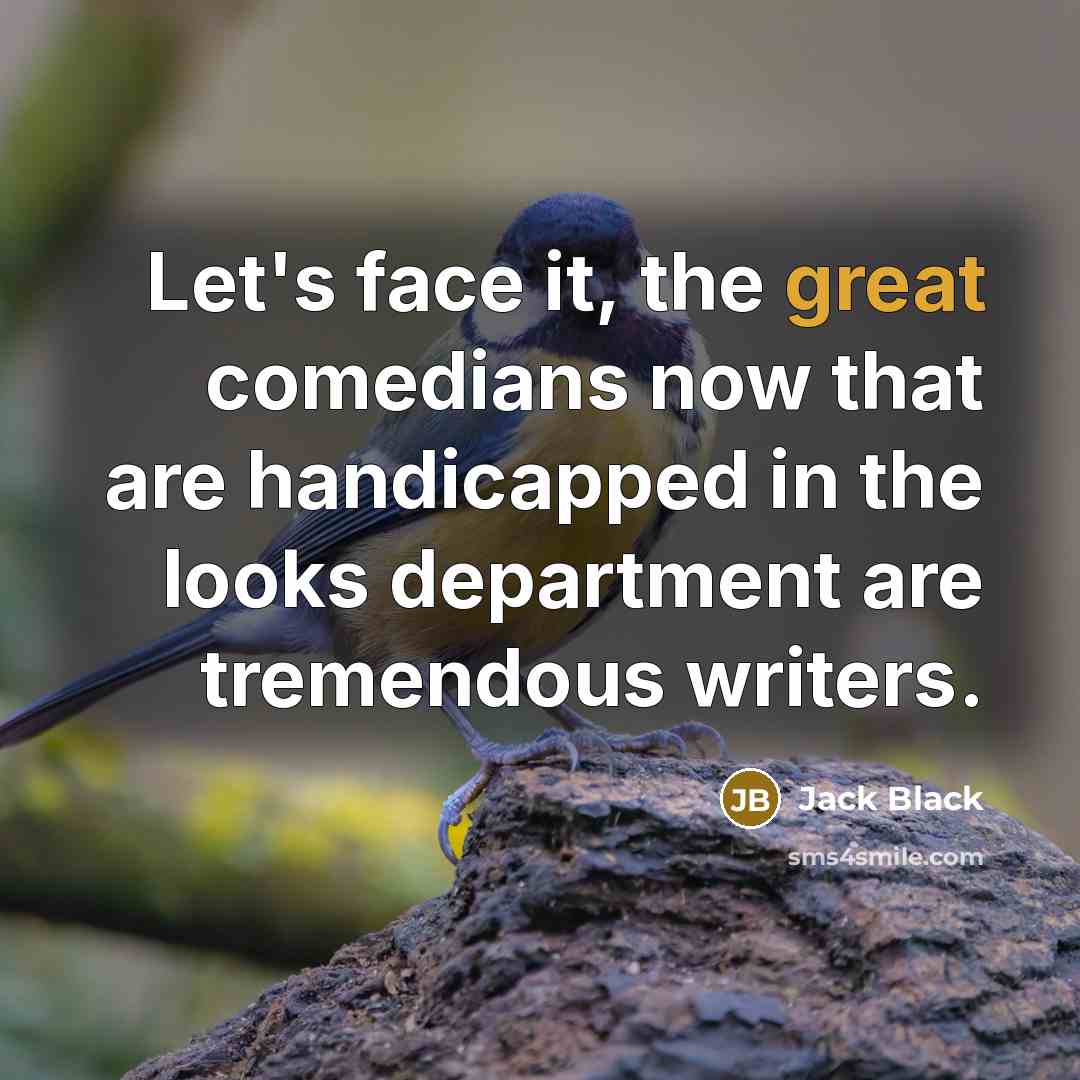 “Let's face it, the great comedians now that are handicapped in the looks department are tremendous writers.” quote by Jack Black