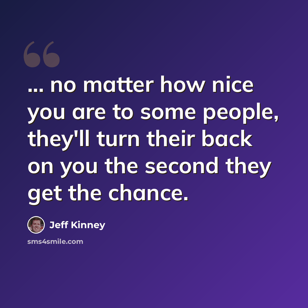 “... no matter how nice you are to some people, they'll turn their back on you the second they get the chance.” quote by Jeff Kinney