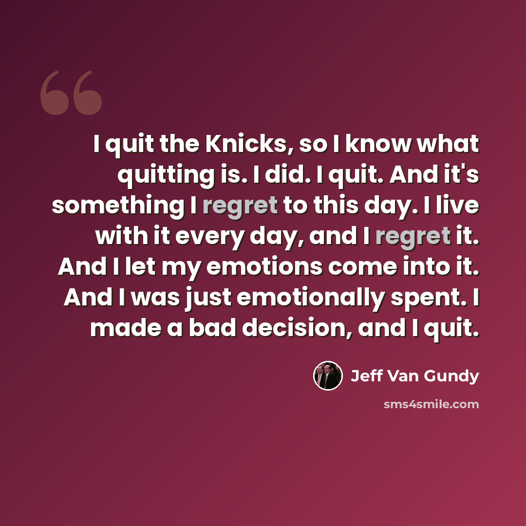 “I quit the Knicks, so I know what quitting is. I did. I quit. And it's something I regret to this day. I live with it every day, and I regret it. And I let my emotions come into it. And I was just emotionally spent. I made a bad decision, and I quit.” quote by Jeff Van Gundy