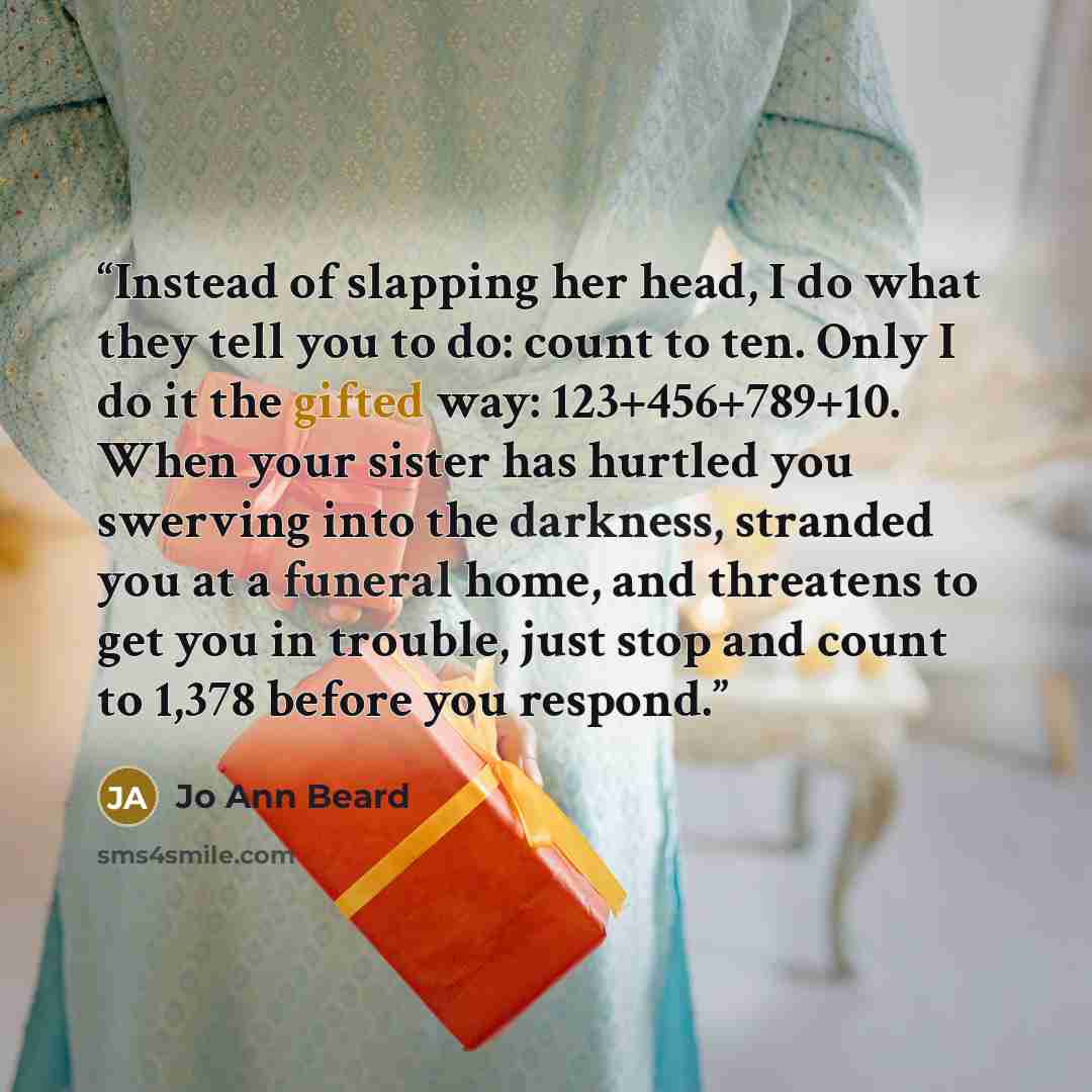 “Instead of slapping her head, I do what they tell you to do: count to ten. Only I do it the gifted way: 123+456+789+10. When your sister has hurtled you swerving into the darkness, stranded you at a funeral home, and threatens to get you in trouble, just stop and count to 1,378 before you respond.” quote by Jo Ann Beard