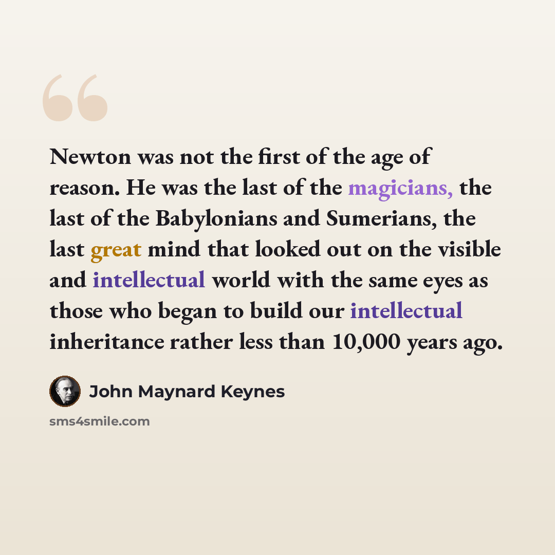 “Newton was not the first of the age of reason. He was the last of the magicians, the last of the Babylonians and Sumerians, the last great mind that looked out on the visible and intellectual world with the same eyes as those who began to build our intellectual inheritance rather less than 10,000…” quote by John Maynard Keynes